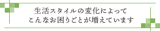 生活スタイルの変化によってこんなお困りごとが増えています